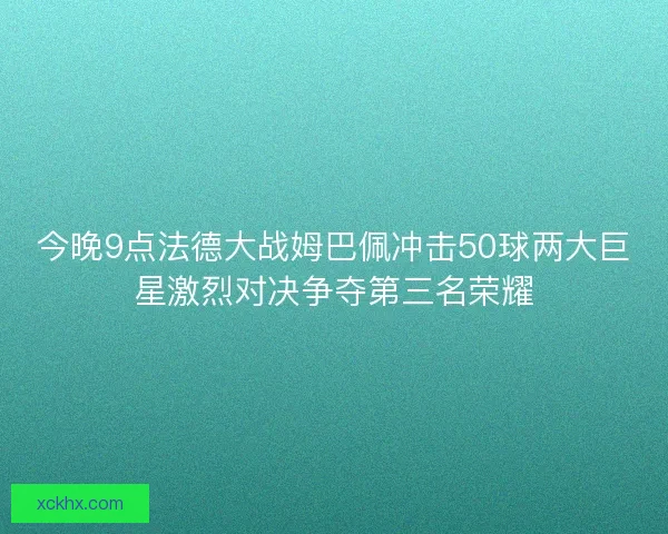 今晚9点法德大战姆巴佩冲击50球两大巨星激烈对决争夺第三名荣耀