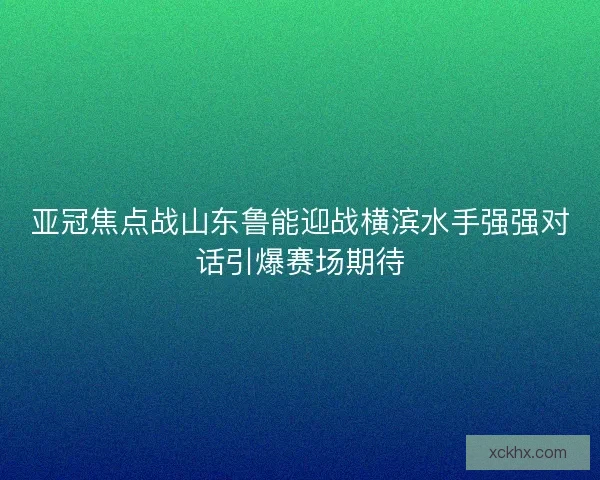 亚冠焦点战山东鲁能迎战横滨水手强强对话引爆赛场期待
