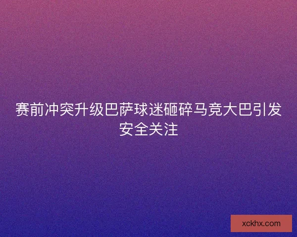 赛前冲突升级巴萨球迷砸碎马竞大巴引发安全关注